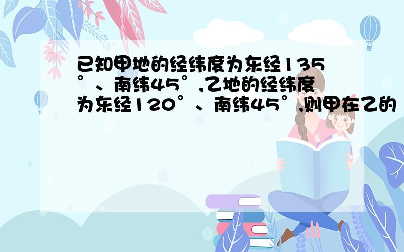 已知甲地的经纬度为东经135°、南纬45°,乙地的经纬度为东经120°、南纬45°,则甲在乙的（ ）