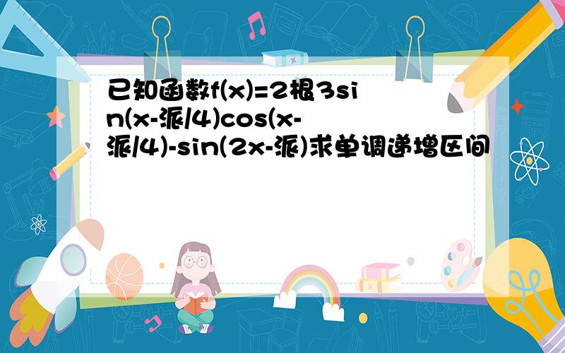 已知函数f(x)=2根3sin(x-派/4)cos(x-派/4)-sin(2x-派)求单调递增区间