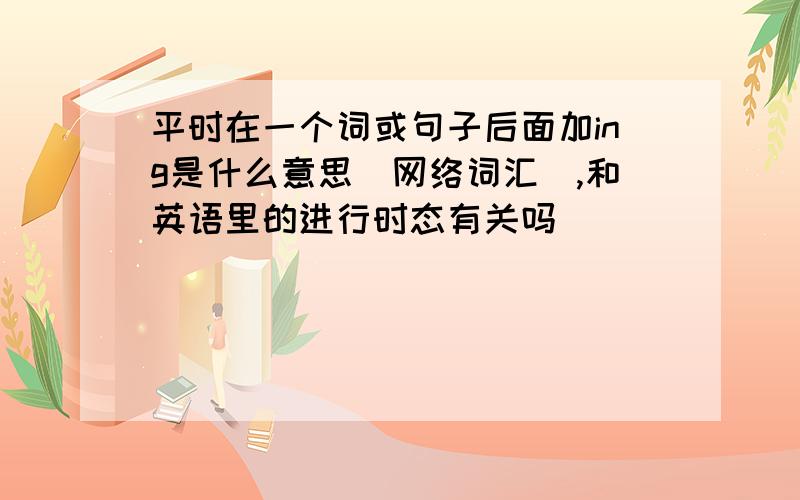 平时在一个词或句子后面加ing是什么意思（网络词汇）,和英语里的进行时态有关吗