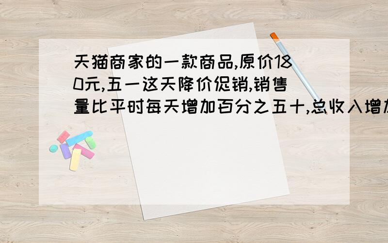 天猫商家的一款商品,原价180元,五一这天降价促销,销售量比平时每天增加百分之五十,总收入增加百分之二十五,请算算,这款