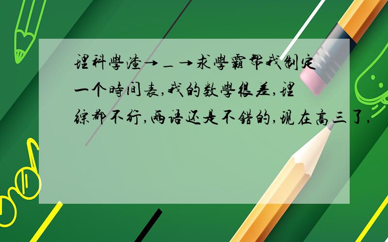 理科学渣→_→求学霸帮我制定一个时间表,我的数学很差,理综都不行,两语还是不错的,现在高三了,