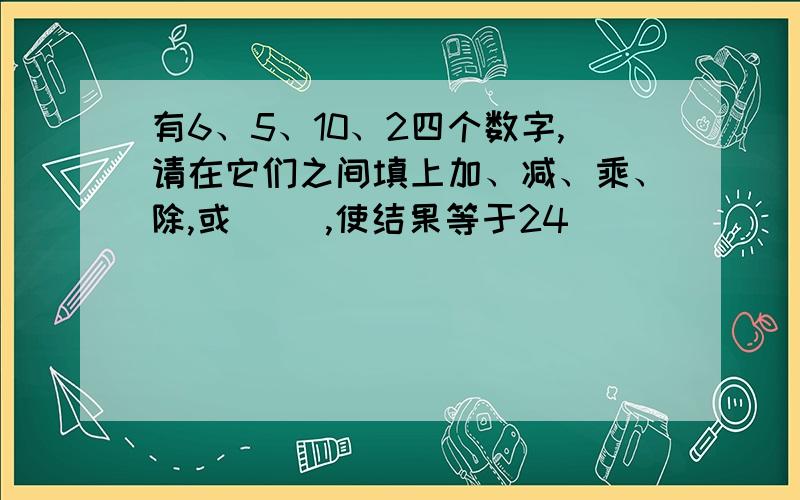 有6、5、10、2四个数字,请在它们之间填上加、减、乘、除,或（ ）,使结果等于24