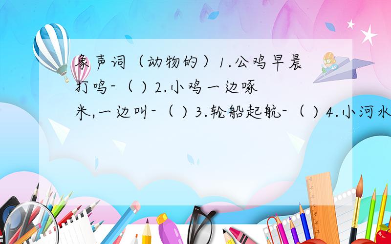 象声词（动物的）1.公鸡早晨打鸣-（ ) 2.小鸡一边啄米,一边叫-（ ) 3.轮船起航-（ ) 4.小河水流淌-（ )