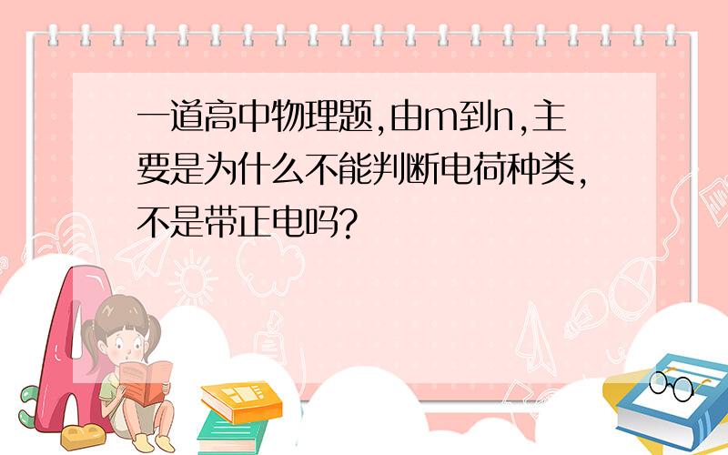 一道高中物理题,由m到n,主要是为什么不能判断电荷种类,不是带正电吗?