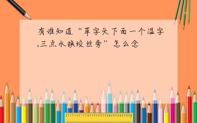 有谁知道“草字头下面一个温字,三点水换绞丝旁”怎么念