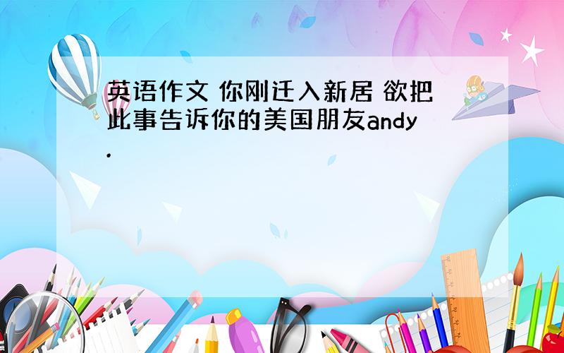 英语作文 你刚迁入新居 欲把此事告诉你的美国朋友andy.