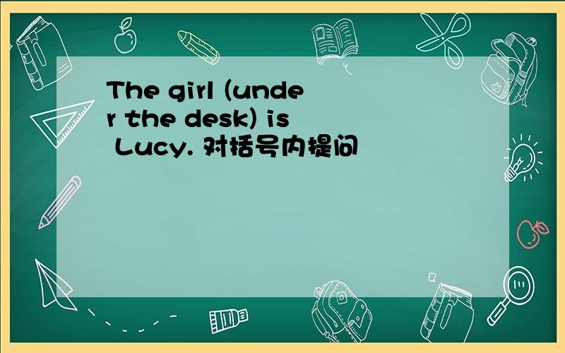 The girl (under the desk) is Lucy. 对括号内提问