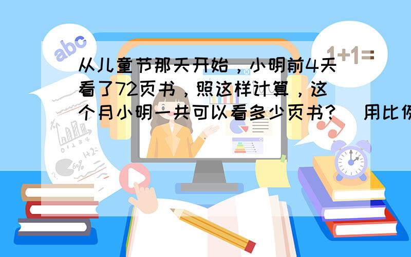 从儿童节那天开始，小明前4天看了72页书，照这样计算，这个月小明一共可以看多少页书？（用比例知识解）