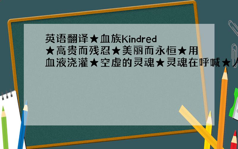 英语翻译★血族Kindred★高贵而残忍★美丽而永恒★用血液浇灌★空虚的灵魂★灵魂在呼喊★人性被掩埋★血味弥漫的速度.在