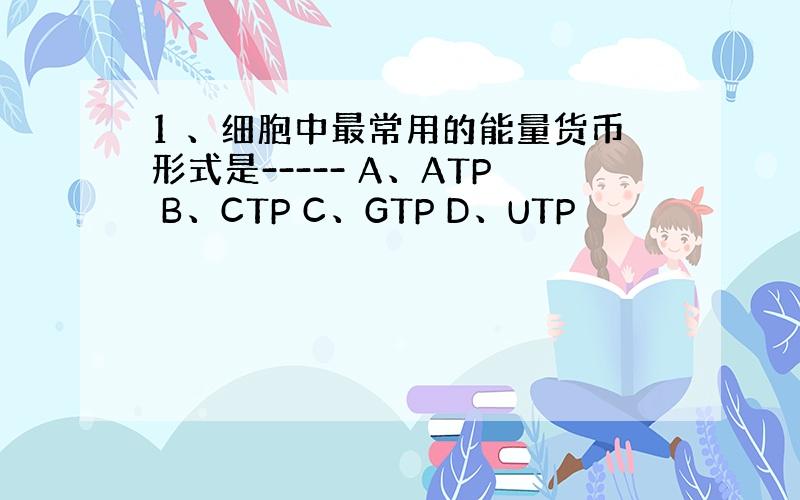 1 、细胞中最常用的能量货币形式是----- A、ATP B、CTP C、GTP D、UTP