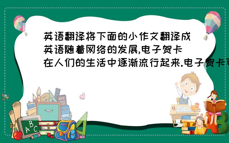 英语翻译将下面的小作文翻译成英语随着网络的发展,电子贺卡在人们的生活中逐渐流行起来.电子贺卡可以自己设计.它的形式多种多