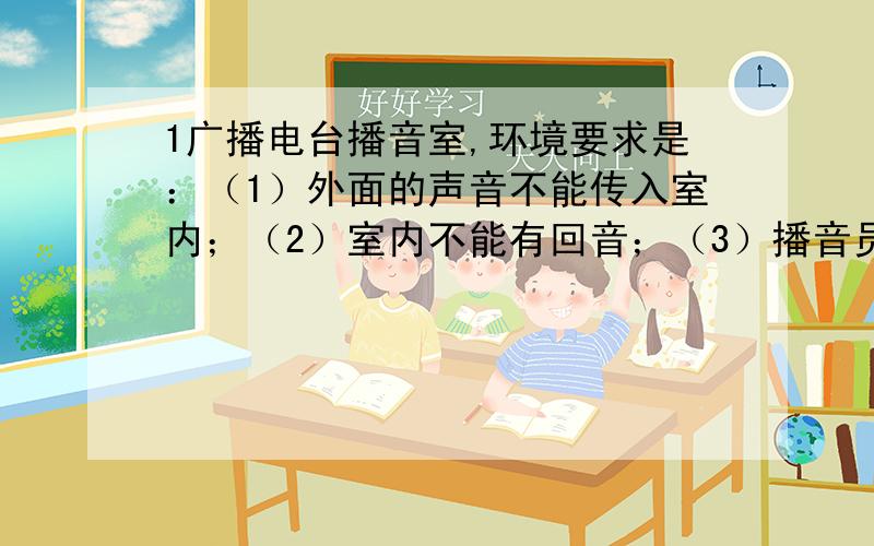 1广播电台播音室,环境要求是：（1）外面的声音不能传入室内；（2）室内不能有回音；（3）播音员身边其他工作人员不能有噪音