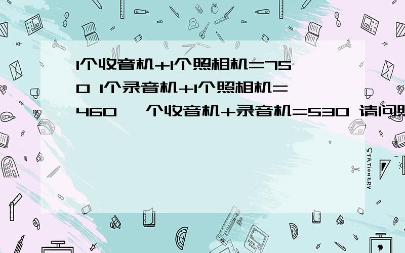 1个收音机+1个照相机=750 1个录音机+1个照相机=460 一个收音机+录音机=530 请问照相机 录音机 收音机多