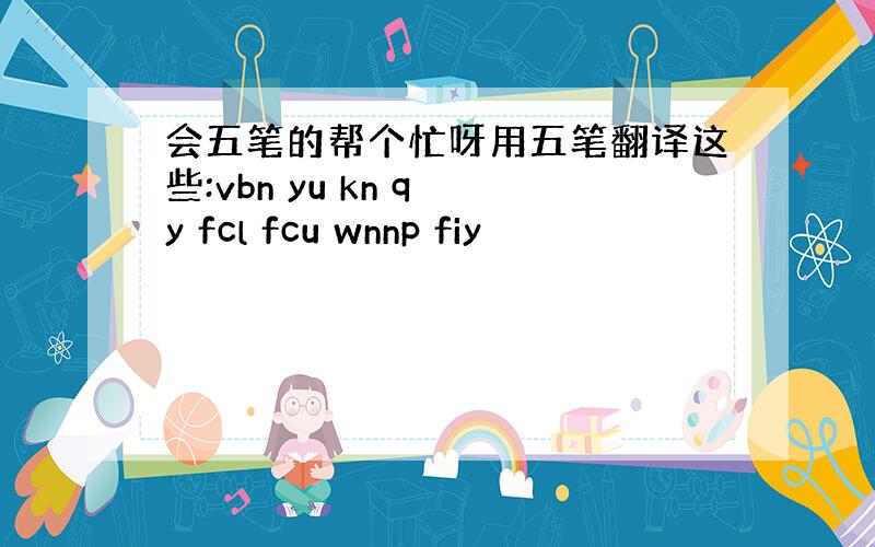 会五笔的帮个忙呀用五笔翻译这些:vbn yu kn q y fcl fcu wnnp fiy