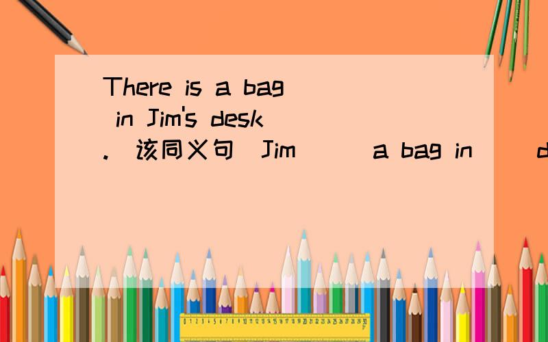 There is a bag in Jim's desk.(该同义句）Jim __ a bag in __desk