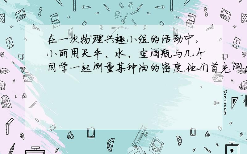 在一次物理兴趣小组的活动中,小丽用天平、水、空酒瓶与几个同学一起测量某种油的密度.他们首先测出空酒瓶的质量为300g,装