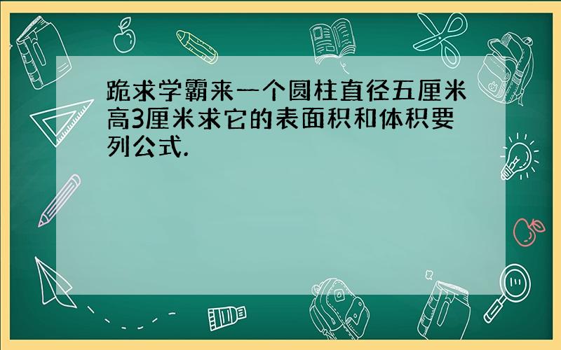 跪求学霸来一个圆柱直径五厘米高3厘米求它的表面积和体积要列公式.