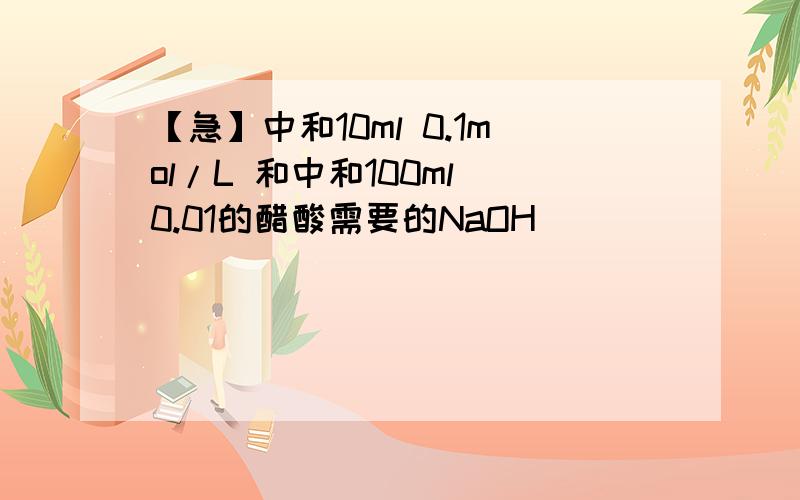 【急】中和10ml 0.1mol/L 和中和100ml 0.01的醋酸需要的NaOH