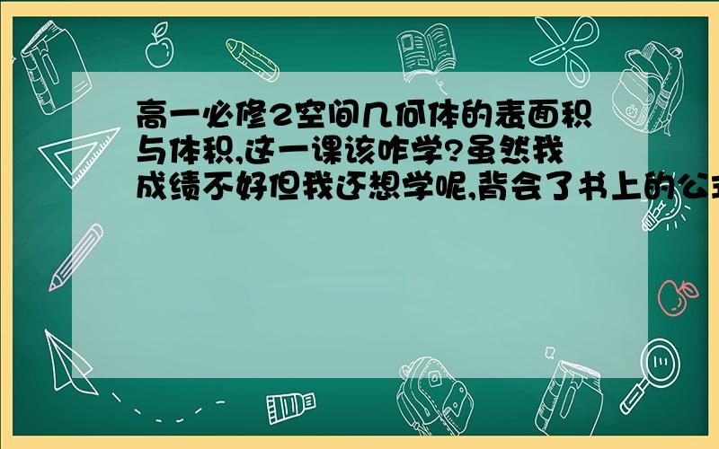 高一必修2空间几何体的表面积与体积,这一课该咋学?虽然我成绩不好但我还想学呢,背会了书上的公式,可是连后面的练习我都不会