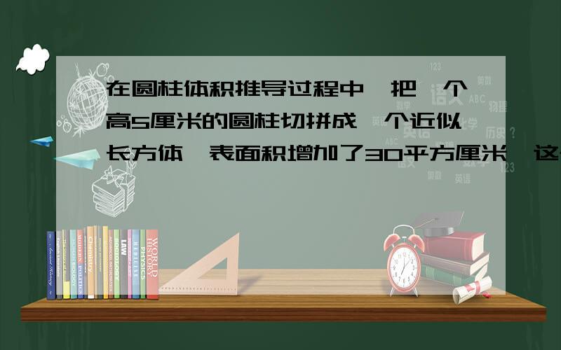 在圆柱体积推导过程中,把一个高5厘米的圆柱切拼成一个近似长方体,表面积增加了30平方厘米,这个圆柱的侧面积是（ ）平方厘