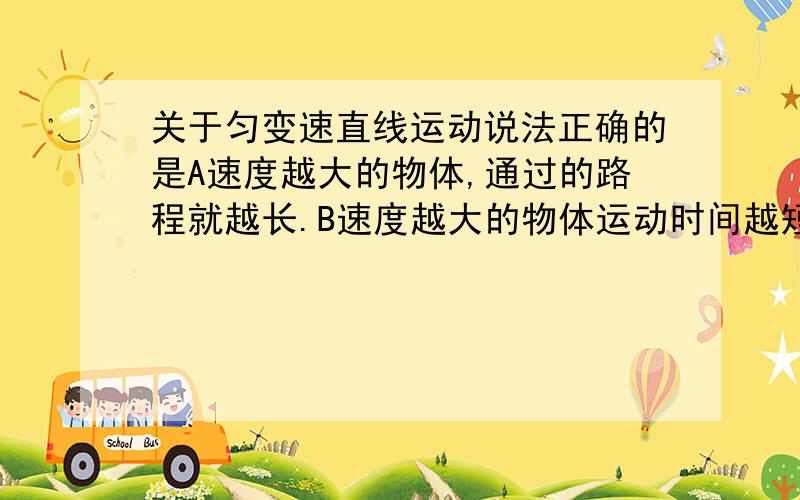 关于匀变速直线运动说法正确的是A速度越大的物体,通过的路程就越长.B速度越大的物体运动时间越短.