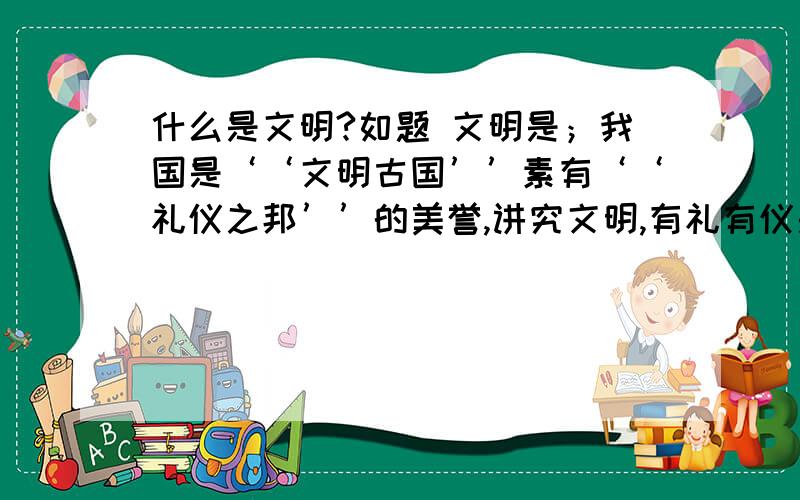 什么是文明?如题 文明是；我国是‘‘文明古国’’素有‘‘礼仪之邦’’的美誉,讲究文明,有礼有仪是炎黄子孙世代相传的美德,