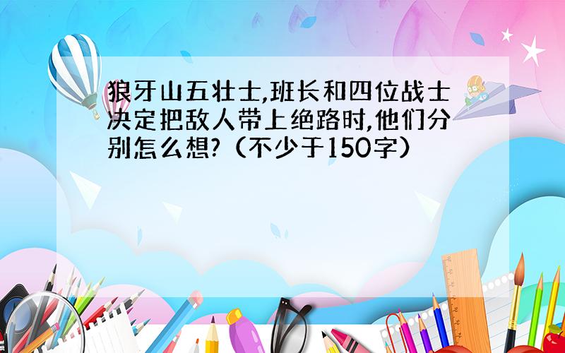 狼牙山五壮士,班长和四位战士决定把敌人带上绝路时,他们分别怎么想?（不少于150字）