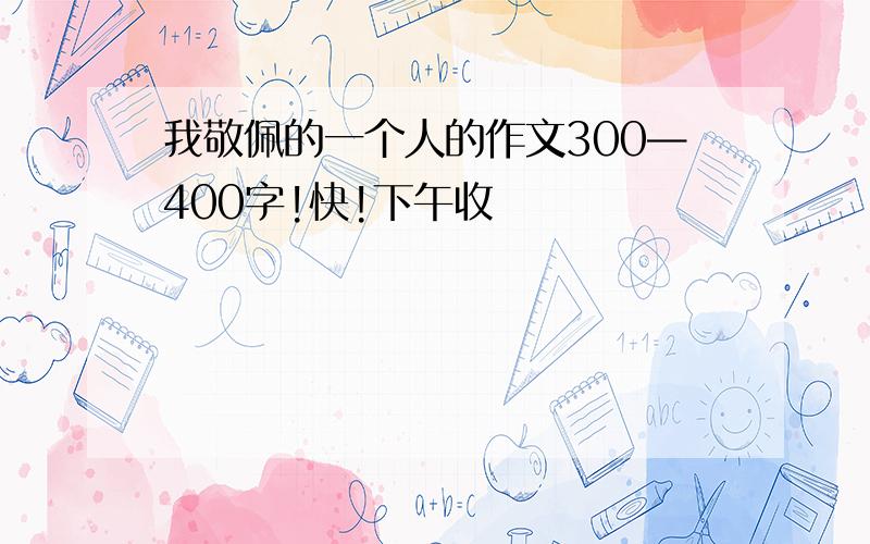 我敬佩的一个人的作文300—400字!快!下午收