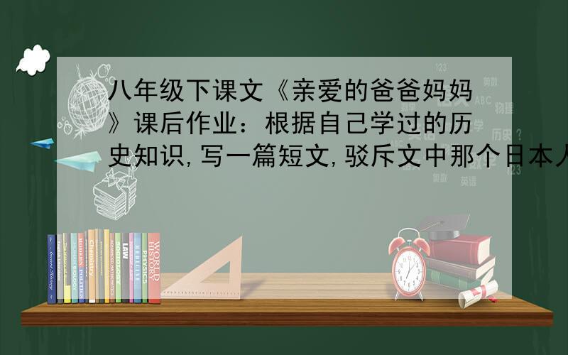 八年级下课文《亲爱的爸爸妈妈》课后作业：根据自己学过的历史知识,写一篇短文,驳斥文中那个日本人的谬论.