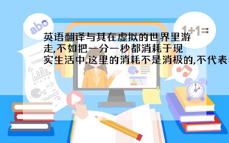 英语翻译与其在虚拟的世界里游走,不如把一分一秒都消耗于现实生活中.这里的消耗不是消极的,不代表着虚度,而是做自己喜欢的且