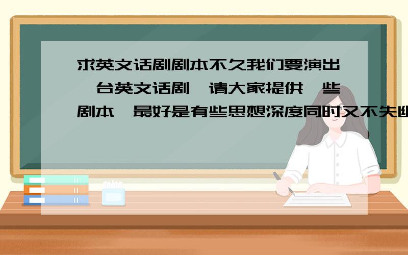 求英文话剧剧本不久我们要演出一台英文话剧,请大家提供一些剧本,最好是有些思想深度同时又不失幽默和表现力的,