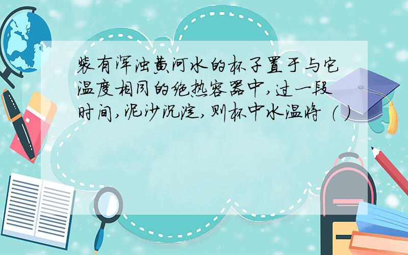 装有浑浊黄河水的杯子置于与它温度相同的绝热容器中,过一段时间,泥沙沉淀,则杯中水温将 （ ）