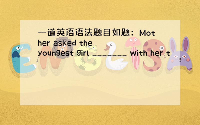 一道英语语法题目如题：Mother asked the youngest girl _______ with her t