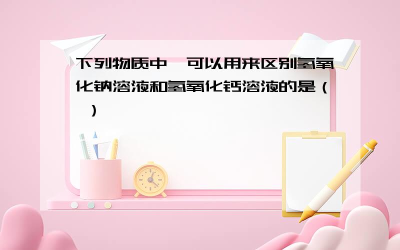 下列物质中,可以用来区别氢氧化钠溶液和氢氧化钙溶液的是（ ）