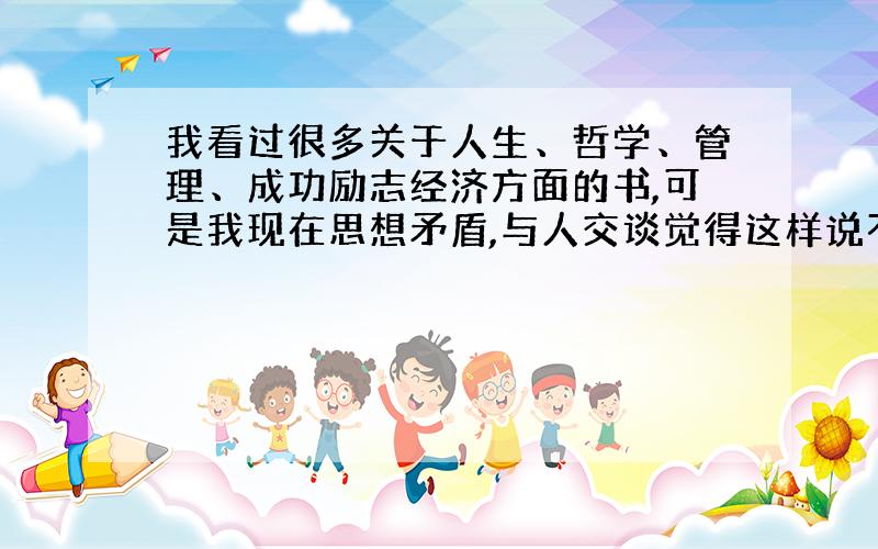 我看过很多关于人生、哲学、管理、成功励志经济方面的书,可是我现在思想矛盾,与人交谈觉得这样说不对