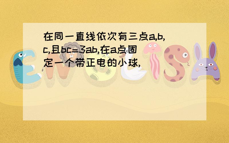 在同一直线依次有三点a,b,c,且bc=3ab,在a点固定一个带正电的小球,