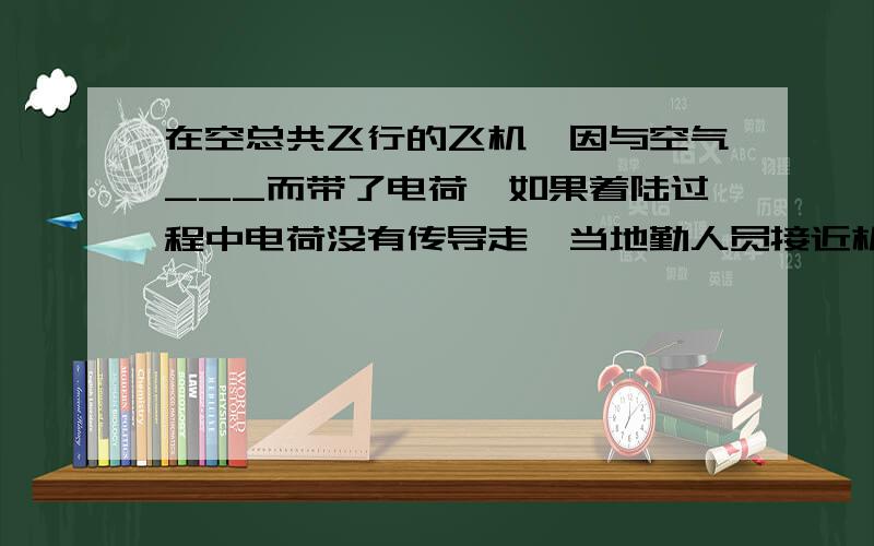 在空总共飞行的飞机,因与空气___而带了电荷,如果着陆过程中电荷没有传导走,当地勤人员接近机身时,可能会被击倒,所以飞机