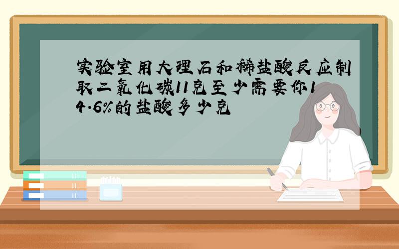 实验室用大理石和稀盐酸反应制取二氧化碳11克至少需要你14.6％的盐酸多少克