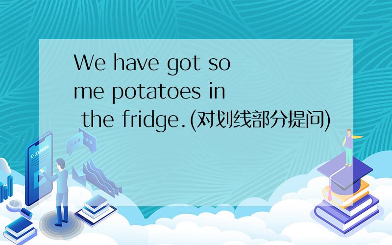 We have got some potatoes in the fridge.(对划线部分提问)