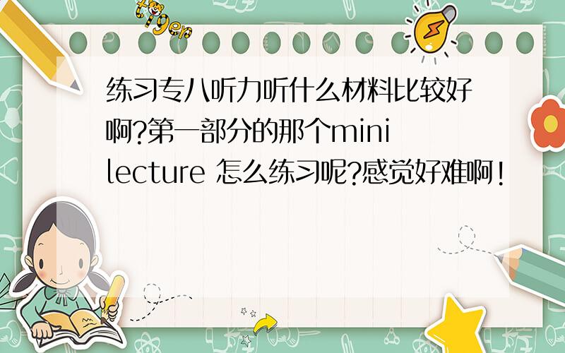 练习专八听力听什么材料比较好啊?第一部分的那个mini lecture 怎么练习呢?感觉好难啊!