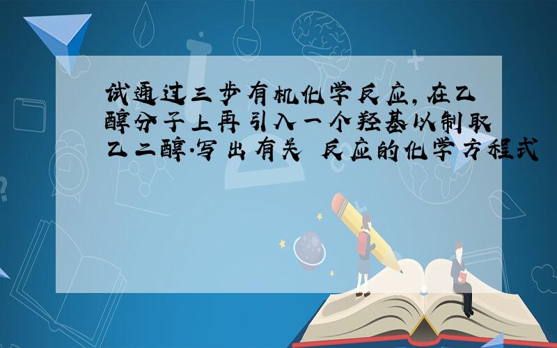 试通过三步有机化学反应,在乙醇分子上再引入一个羟基以制取乙二醇.写出有关 反应的化学方程式