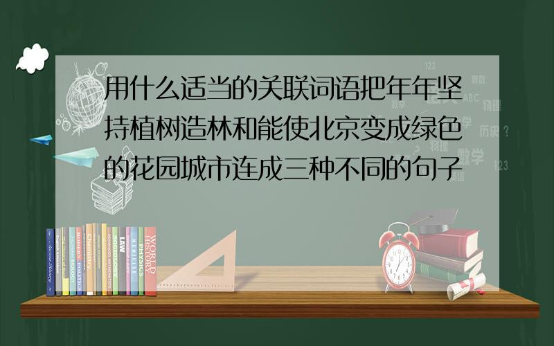 用什么适当的关联词语把年年坚持植树造林和能使北京变成绿色的花园城市连成三种不同的句子