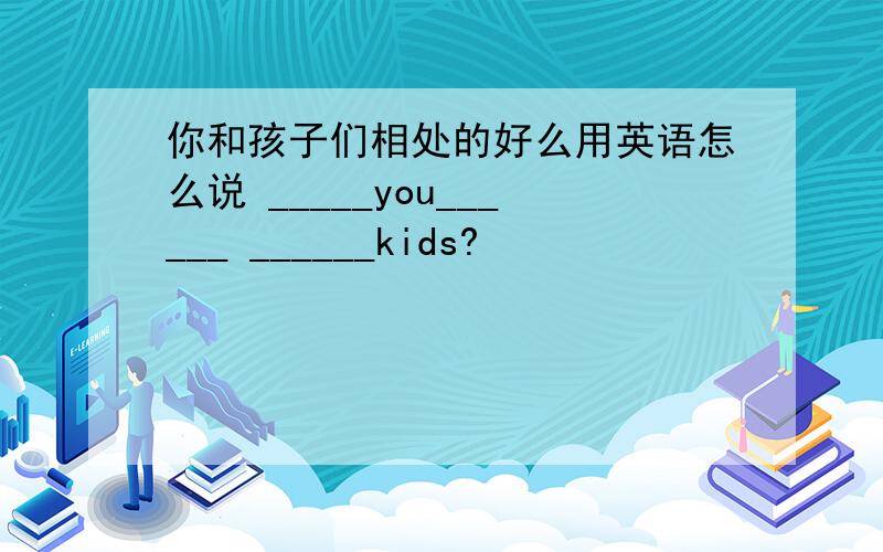 你和孩子们相处的好么用英语怎么说 _____you______ ______kids?