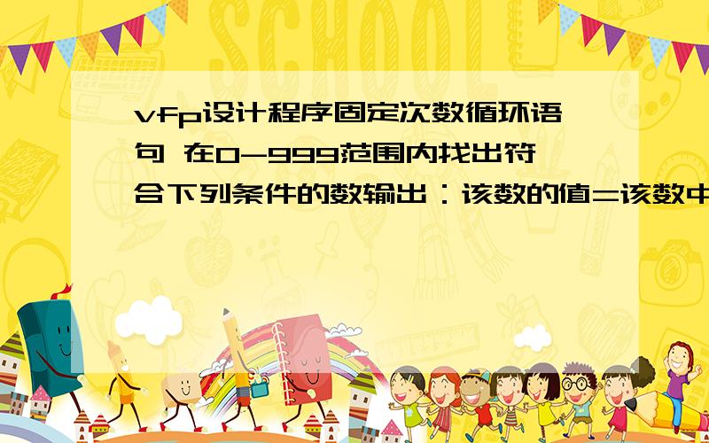 vfp设计程序固定次数循环语句 在0-999范围内找出符合下列条件的数输出：该数的值=该数中各位数立方和