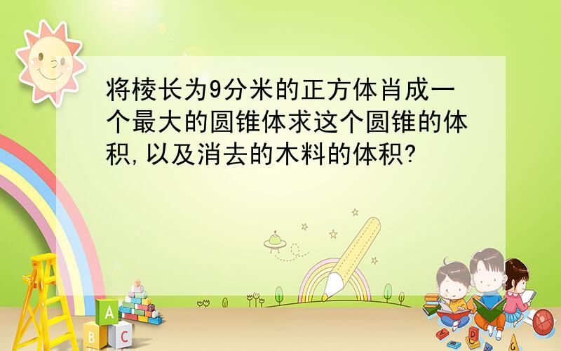 将棱长为9分米的正方体肖成一个最大的圆锥体求这个圆锥的体积,以及消去的木料的体积?