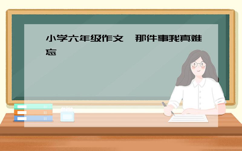 小学六年级作文《那件事我真难忘》