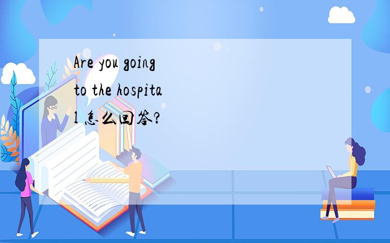 Are you going to the hospital 怎么回答?