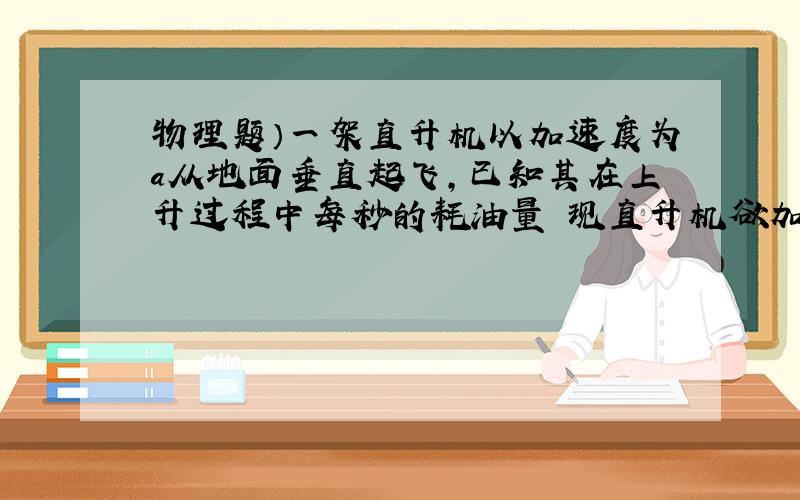 物理题）一架直升机以加速度为a从地面垂直起飞,已知其在上升过程中每秒的耗油量 现直升机欲加速至H高空,