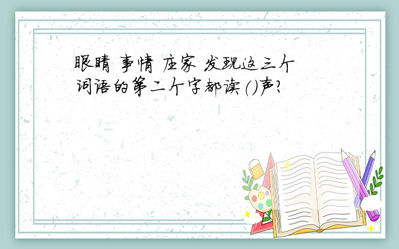 眼睛 事情 庄家 发现这三个词语的第二个字都读()声?