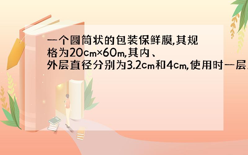 一个圆筒状的包装保鲜膜,其规格为20cm×60m,其内、外层直径分别为3.2cm和4cm,使用时一层层展开,试求展